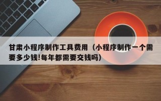 百色甘肃小程序制作工具费用（小程序制作一个需要多少钱!每年都需要交钱吗）