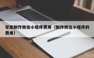 百色甘肃制作微信小程序费用（制作微信小程序的费用）