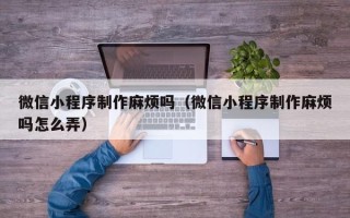 百色微信小程序制作麻烦吗（微信小程序制作麻烦吗怎么弄）