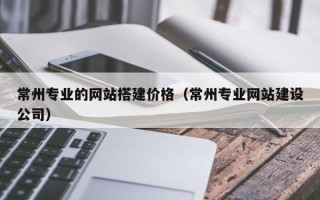 百色常州专业的网站搭建价格（常州专业网站建设公司）