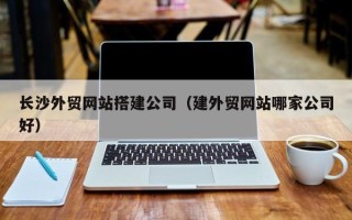 百色长沙外贸网站搭建公司（建外贸网站哪家公司好）
