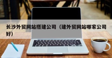 百色长沙外贸网站搭建公司（建外贸网站哪家公司好）