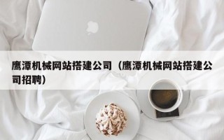 百色鹰潭机械网站搭建公司（鹰潭机械网站搭建公司招聘）