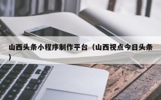 百色山西头条小程序制作平台（山西视点今日头条）